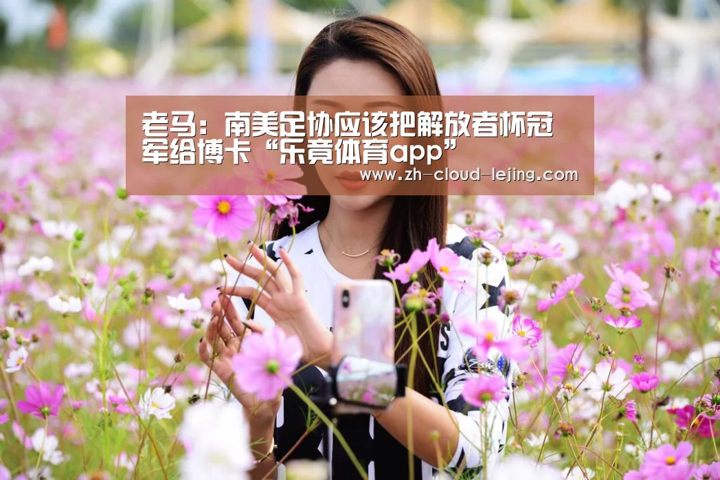 老马:南美足协应该把解放者杯冠军给博卡“乐竟体育app”(图1) 乐竟赛事