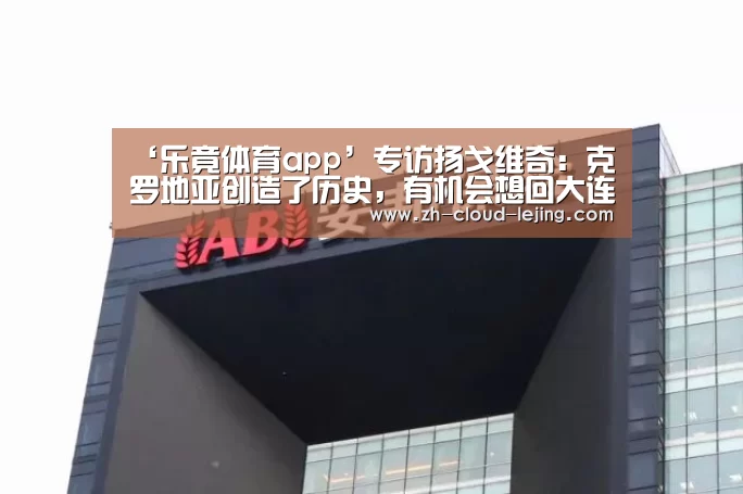 ‘乐竟体育app’专访扬戈维奇：克罗地亚创造了历史，有机会想回大连看看